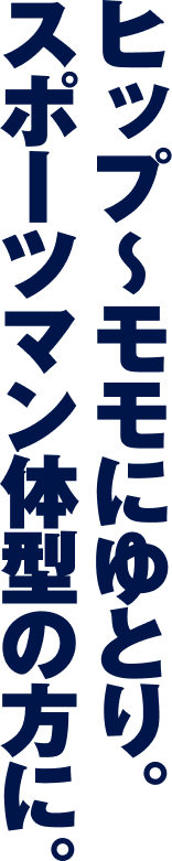 ヒップからモモにゆとり。スポーツマン体型の方に。