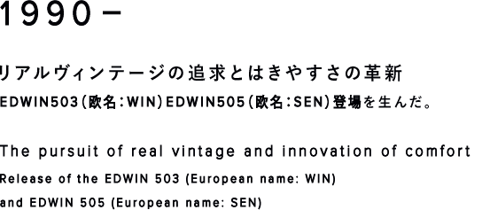 1990-リアルヴィンテージの追求とはきやすさの革新EDWIN503（欧名：WIN）EDWIN505（欧名：SEN）登場 The pursuit of real vintage and innovation of comfort Release of the EDWIN 503 (European name: WIN) and EDWIN 505 (European name: SEN)